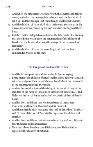304 Numbers 2
And when the tabernacle setteth forward, the Levites shall take it
down; and when the tabernacle is to be pitched, the Levites shall
set it up: and the stranger that cometh nigh shall be put to death.
And the children of Israel shall pitch their tents, every man by his
own camp, and every man by his own standard, throughout their
hosts.
But the Levites shall pitch round about the tabernacle of testimony,
that there be no wrath upon the congregation of the children of
Israel: and the Levites shall keep the charge of the tabernacle of
testimony.
And the children of Israel did according to all that the Lord
commanded Moses, so did they.
2
The Camps and Leaders of the Tribes
And the Lord spake unto Moses and unto Aaron, saying,
Every man of the children of Israel shall pitch by his own standard,
with the ensign of their father’s house: far off about the tabernacle
of the congregation shall they pitch.
And on the east side toward the rising of the sun shall they of the
standard of the camp of Judah pitch throughout their armies: and
Nahshon the son of Amminadab shall be captain of the children of
Judah.
And his host, and those that were numbered of them, were
threescore and fourteen thousand and six hundred.
And those that do pitch next unto him shall be the tribe of Issachar:
and Nethaneel the son of Zuar shall be captain of the children of
Issachar.
And his host, and those that were numbered thereof, were fifty and
four thousand and four hundred.
Then the tribe of Zebulun: and Eliab the son of Helon shall be
captain of the children of Zebulun.
51
52
53
54
1
2
3
4
5
6
7
 