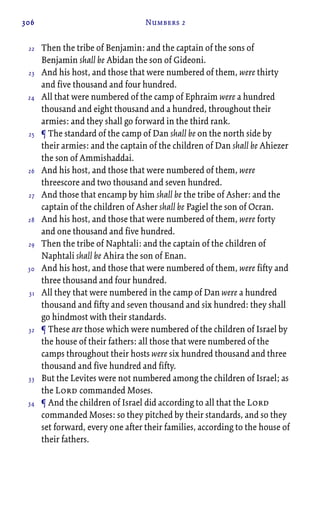 306 Numbers 2
Then the tribe of Benjamin: and the captain of the sons of
Benjamin shall be Abidan the son of Gideoni.
And his host, and those that were numbered of them, were thirty
and five thousand and four hundred.
All that were numbered of the camp of Ephraim were a hundred
thousand and eight thousand and a hundred, throughout their
armies: and they shall go forward in the third rank.
¶ The standard of the camp of Dan shall be on the north side by
their armies: and the captain of the children of Dan shall be Ahiezer
the son of Ammishaddai.
And his host, and those that were numbered of them, were
threescore and two thousand and seven hundred.
And those that encamp by him shall be the tribe of Asher: and the
captain of the children of Asher shall be Pagiel the son of Ocran.
And his host, and those that were numbered of them, were forty
and one thousand and five hundred.
Then the tribe of Naphtali: and the captain of the children of
Naphtali shall be Ahira the son of Enan.
And his host, and those that were numbered of them, were fifty and
three thousand and four hundred.
All they that were numbered in the camp of Dan were a hundred
thousand and fifty and seven thousand and six hundred: they shall
go hindmost with their standards.
¶ These are those which were numbered of the children of Israel by
the house of their fathers: all those that were numbered of the
camps throughout their hosts were six hundred thousand and three
thousand and five hundred and fifty.
But the Levites were not numbered among the children of Israel; as
the Lord commanded Moses.
¶ And the children of Israel did according to all that the Lord
commanded Moses: so they pitched by their standards, and so they
set forward, every one after their families, according to the house of
their fathers.
22
23
24
25
26
27
28
29
30
31
32
33
34
 
