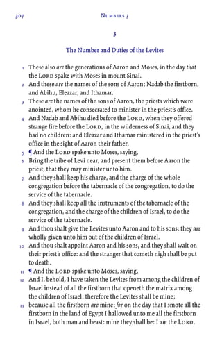 307 Numbers 3
3
The Number and Duties of the Levites
These also are the generations of Aaron and Moses, in the day that
the Lord spake with Moses in mount Sinai.
And these are the names of the sons of Aaron; Nadab the firstborn,
and Abihu, Eleazar, and Ithamar.
These are the names of the sons of Aaron, the priests which were
anointed, whom he consecrated to minister in the priest’s office.
And Nadab and Abihu died before the Lord, when they offered
strange fire before the Lord, in the wilderness of Sinai, and they
had no children: and Eleazar and Ithamar ministered in the priest’s
office in the sight of Aaron their father.
¶ And the Lord spake unto Moses, saying,
Bring the tribe of Levi near, and present them before Aaron the
priest, that they may minister unto him.
And they shall keep his charge, and the charge of the whole
congregation before the tabernacle of the congregation, to do the
service of the tabernacle.
And they shall keep all the instruments of the tabernacle of the
congregation, and the charge of the children of Israel, to do the
service of the tabernacle.
And thou shalt give the Levites unto Aaron and to his sons: they are
wholly given unto him out of the children of Israel.
And thou shalt appoint Aaron and his sons, and they shall wait on
their priest’s office: and the stranger that cometh nigh shall be put
to death.
¶ And the Lord spake unto Moses, saying,
And I, behold, I have taken the Levites from among the children of
Israel instead of all the firstborn that openeth the matrix among
the children of Israel: therefore the Levites shall be mine;
because all the firstborn are mine; for on the day that I smote all the
firstborn in the land of Egypt I hallowed unto me all the firstborn
in Israel, both man and beast: mine they shall be: I am the Lord.
1
2
3
4
5
6
7
8
9
10
11
12
13
 