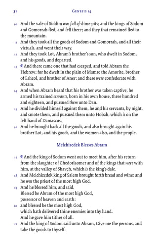 31 Genesis 14
And the vale of Siddim was full of slime pits; and the kings of Sodom
and Gomorrah fled, and fell there; and they that remained fled to
the mountain.
And they took all the goods of Sodom and Gomorrah, and all their
victuals, and went their way.
And they took Lot, Abram’s brother’s son, who dwelt in Sodom,
and his goods, and departed.
¶ And there came one that had escaped, and told Abram the
Hebrew; for he dwelt in the plain of Mamre the Amorite, brother
of Eshcol, and brother of Aner: and these were confederate with
Abram.
And when Abram heard that his brother was taken captive, he
armed his trained servants, born in his own house, three hundred
and eighteen, and pursued them unto Dan.
And he divided himself against them, he and his servants, by night,
and smote them, and pursued them unto Hobah, which is on the
left hand of Damascus.
And he brought back all the goods, and also brought again his
brother Lot, and his goods, and the women also, and the people.
Melchizedek Blesses Abram
¶ And the king of Sodom went out to meet him, after his return
from the slaughter of Chedorlaomer and of the kings that were with
him, at the valley of Shaveh, which is the king’s dale.
And Melchizedek king of Salem brought forth bread and wine: and
he was the priest of the most high God.
And he blessed him, and said,
Blessed be Abram of the most high God,
possessor of heaven and earth:
and blessed be the most high God,
which hath delivered thine enemies into thy hand.
And he gave him tithes of all.
And the king of Sodom said unto Abram, Give me the persons, and
take the goods to thyself.
10
11
12
13
14
15
16
17
18
19
20
21
 