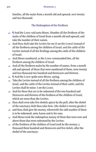 310 Numbers 3
families, all the males from a month old and upward, were twenty
and two thousand.
The Redemption of the Firstborn
¶ And the Lord said unto Moses, Number all the firstborn of the
males of the children of Israel from a month old and upward, and
take the number of their names.
And thou shalt take the Levites for me (I am the Lord) instead of
all the firstborn among the children of Israel; and the cattle of the
Levites instead of all the firstlings among the cattle of the children
of Israel.
And Moses numbered, as the Lord commanded him, all the
firstborn among the children of Israel.
And all the firstborn males by the number of names, from a month
old and upward, of those that were numbered of them, were twenty
and two thousand two hundred and threescore and thirteen.
¶ And the Lord spake unto Moses, saying,
Take the Levites instead of all the firstborn among the children of
Israel, and the cattle of the Levites instead of their cattle; and the
Levites shall be mine: I am the Lord.
And for those that are to be redeemed of the two hundred and
threescore and thirteen of the firstborn of the children of Israel,
which are more than the Levites;
thou shalt even take five shekels apiece by the poll, after the shekel
of the sanctuary shalt thou take them: (the shekel is twenty gerahs:)
and thou shalt give the money, wherewith the odd number of them
is to be redeemed, unto Aaron and to his sons.
And Moses took the redemption money of them that were over and
above them that were redeemed by the Levites:
of the firstborn of the children of Israel took he the money; a
thousand three hundred and threescore and five shekels, after the
shekel of the sanctuary:
40
41
42
43
44
45
46
47
48
49
50
 