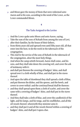 311 Numbers 4
and Moses gave the money of them that were redeemed unto
Aaron and to his sons, according to the word of the Lord, as the
Lord commanded Moses.
4
The Tasks Assigned to the Levites
And the Lord spake unto Moses and unto Aaron, saying,
Take the sum of the sons of Kohath from among the sons of Levi,
after their families, by the house of their fathers,
from thirty years old and upward even until fifty years old, all that
enter into the host, to do the work in the tabernacle of the
congregation.
This shall be the service of the sons of Kohath in the tabernacle of
the congregation, about the most holy things.
And when the camp setteth forward, Aaron shall come, and his
sons, and they shall take down the covering veil, and cover the ark
of testimony with it:
and shall put thereon the covering of badgers’ skins, and shall
spread over it a cloth wholly of blue, and shall put in the staves
thereof.
And upon the table of showbread they shall spread a cloth of blue,
and put thereon the dishes, and the spoons, and the bowls, and
covers to cover withal: and the continual bread shall be thereon:
and they shall spread upon them a cloth of scarlet, and cover the
same with a covering of badgers’ skins, and shall put in the staves
thereof.
And they shall take a cloth of blue, and cover the candlestick of the
light, and his lamps, and his tongs, and his snuffdishes, and all the
oil vessels thereof, wherewith they minister unto it:
and they shall put it and all the vessels thereof within a covering of
badgers’ skins, and shall put it upon a bar.
51
1
2
3
4
5
6
7
8
9
10
 