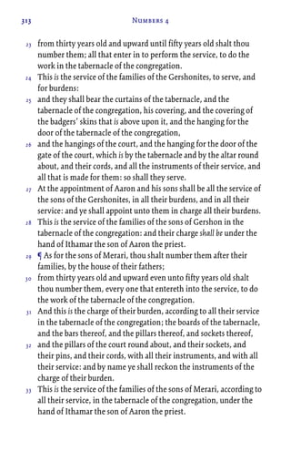 313 Numbers 4
from thirty years old and upward until fifty years old shalt thou
number them; all that enter in to perform the service, to do the
work in the tabernacle of the congregation.
This is the service of the families of the Gershonites, to serve, and
for burdens:
and they shall bear the curtains of the tabernacle, and the
tabernacle of the congregation, his covering, and the covering of
the badgers’ skins that is above upon it, and the hanging for the
door of the tabernacle of the congregation,
and the hangings of the court, and the hanging for the door of the
gate of the court, which is by the tabernacle and by the altar round
about, and their cords, and all the instruments of their service, and
all that is made for them: so shall they serve.
At the appointment of Aaron and his sons shall be all the service of
the sons of the Gershonites, in all their burdens, and in all their
service: and ye shall appoint unto them in charge all their burdens.
This is the service of the families of the sons of Gershon in the
tabernacle of the congregation: and their charge shall be under the
hand of Ithamar the son of Aaron the priest.
¶ As for the sons of Merari, thou shalt number them after their
families, by the house of their fathers;
from thirty years old and upward even unto fifty years old shalt
thou number them, every one that entereth into the service, to do
the work of the tabernacle of the congregation.
And this is the charge of their burden, according to all their service
in the tabernacle of the congregation; the boards of the tabernacle,
and the bars thereof, and the pillars thereof, and sockets thereof,
and the pillars of the court round about, and their sockets, and
their pins, and their cords, with all their instruments, and with all
their service: and by name ye shall reckon the instruments of the
charge of their burden.
This is the service of the families of the sons of Merari, according to
all their service, in the tabernacle of the congregation, under the
hand of Ithamar the son of Aaron the priest.
23
24
25
26
27
28
29
30
31
32
33
 