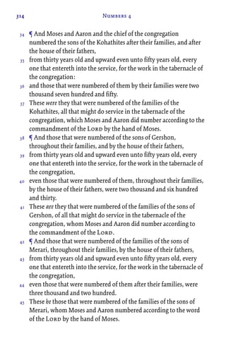 314 Numbers 4
¶ And Moses and Aaron and the chief of the congregation
numbered the sons of the Kohathites after their families, and after
the house of their fathers,
from thirty years old and upward even unto fifty years old, every
one that entereth into the service, for the work in the tabernacle of
the congregation:
and those that were numbered of them by their families were two
thousand seven hundred and fifty.
These were they that were numbered of the families of the
Kohathites, all that might do service in the tabernacle of the
congregation, which Moses and Aaron did number according to the
commandment of the Lord by the hand of Moses.
¶ And those that were numbered of the sons of Gershon,
throughout their families, and by the house of their fathers,
from thirty years old and upward even unto fifty years old, every
one that entereth into the service, for the work in the tabernacle of
the congregation,
even those that were numbered of them, throughout their families,
by the house of their fathers, were two thousand and six hundred
and thirty.
These are they that were numbered of the families of the sons of
Gershon, of all that might do service in the tabernacle of the
congregation, whom Moses and Aaron did number according to
the commandment of the Lord.
¶ And those that were numbered of the families of the sons of
Merari, throughout their families, by the house of their fathers,
from thirty years old and upward even unto fifty years old, every
one that entereth into the service, for the work in the tabernacle of
the congregation,
even those that were numbered of them after their families, were
three thousand and two hundred.
These be those that were numbered of the families of the sons of
Merari, whom Moses and Aaron numbered according to the word
of the Lord by the hand of Moses.
34
35
36
37
38
39
40
41
42
43
44
45
 