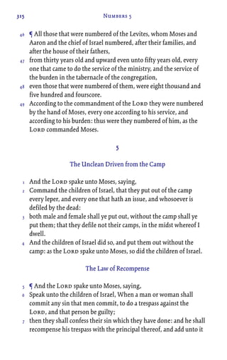 315 Numbers 5
¶ All those that were numbered of the Levites, whom Moses and
Aaron and the chief of Israel numbered, after their families, and
after the house of their fathers,
from thirty years old and upward even unto fifty years old, every
one that came to do the service of the ministry, and the service of
the burden in the tabernacle of the congregation,
even those that were numbered of them, were eight thousand and
five hundred and fourscore.
According to the commandment of the Lord they were numbered
by the hand of Moses, every one according to his service, and
according to his burden: thus were they numbered of him, as the
Lord commanded Moses.
5
The Unclean Driven from the Camp
And the Lord spake unto Moses, saying,
Command the children of Israel, that they put out of the camp
every leper, and every one that hath an issue, and whosoever is
defiled by the dead:
both male and female shall ye put out, without the camp shall ye
put them; that they defile not their camps, in the midst whereof I
dwell.
And the children of Israel did so, and put them out without the
camp: as the Lord spake unto Moses, so did the children of Israel.
The Law of Recompense
¶ And the Lord spake unto Moses, saying,
Speak unto the children of Israel, When a man or woman shall
commit any sin that men commit, to do a trespass against the
Lord, and that person be guilty;
then they shall confess their sin which they have done: and he shall
recompense his trespass with the principal thereof, and add unto it
46
47
48
49
1
2
3
4
5
6
7
 