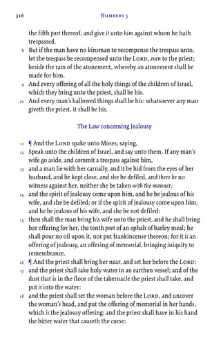 316 Numbers 5
the fifth part thereof, and give it unto him against whom he hath
trespassed.
But if the man have no kinsman to recompense the trespass unto,
let the trespass be recompensed unto the Lord, even to the priest;
beside the ram of the atonement, whereby an atonement shall be
made for him.
And every offering of all the holy things of the children of Israel,
which they bring unto the priest, shall be his.
And every man’s hallowed things shall be his: whatsoever any man
giveth the priest, it shall be his.
The Law concerning Jealousy
¶ And the Lord spake unto Moses, saying,
Speak unto the children of Israel, and say unto them, If any man’s
wife go aside, and commit a trespass against him,
and a man lie with her carnally, and it be hid from the eyes of her
husband, and be kept close, and she be defiled, and there be no
witness against her, neither she be taken with the manner;
and the spirit of jealousy come upon him, and he be jealous of his
wife, and she be defiled; or if the spirit of jealousy come upon him,
and he be jealous of his wife, and she be not defiled:
then shall the man bring his wife unto the priest, and he shall bring
her offering for her, the tenth part of an ephah of barley meal; he
shall pour no oil upon it, nor put frankincense thereon; for it is an
offering of jealousy, an offering of memorial, bringing iniquity to
remembrance.
¶ And the priest shall bring her near, and set her before the Lord:
and the priest shall take holy water in an earthen vessel; and of the
dust that is in the floor of the tabernacle the priest shall take, and
put it into the water:
and the priest shall set the woman before the Lord, and uncover
the woman’s head, and put the offering of memorial in her hands,
which is the jealousy offering: and the priest shall have in his hand
the bitter water that causeth the curse:
8
9
10
11
12
13
14
15
16
17
18
 