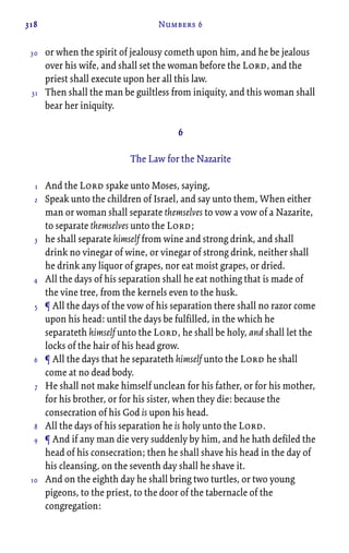 318 Numbers 6
or when the spirit of jealousy cometh upon him, and he be jealous
over his wife, and shall set the woman before the Lord, and the
priest shall execute upon her all this law.
Then shall the man be guiltless from iniquity, and this woman shall
bear her iniquity.
6
The Law for the Nazarite
And the Lord spake unto Moses, saying,
Speak unto the children of Israel, and say unto them, When either
man or woman shall separate themselves to vow a vow of a Nazarite,
to separate themselves unto the Lord;
he shall separate himself from wine and strong drink, and shall
drink no vinegar of wine, or vinegar of strong drink, neither shall
he drink any liquor of grapes, nor eat moist grapes, or dried.
All the days of his separation shall he eat nothing that is made of
the vine tree, from the kernels even to the husk.
¶ All the days of the vow of his separation there shall no razor come
upon his head: until the days be fulfilled, in the which he
separateth himself unto the Lord, he shall be holy, and shall let the
locks of the hair of his head grow.
¶ All the days that he separateth himself unto the Lord he shall
come at no dead body.
He shall not make himself unclean for his father, or for his mother,
for his brother, or for his sister, when they die: because the
consecration of his God is upon his head.
All the days of his separation he is holy unto the Lord.
¶ And if any man die very suddenly by him, and he hath defiled the
head of his consecration; then he shall shave his head in the day of
his cleansing, on the seventh day shall he shave it.
And on the eighth day he shall bring two turtles, or two young
pigeons, to the priest, to the door of the tabernacle of the
congregation:
30
31
1
2
3
4
5
6
7
8
9
10
 
