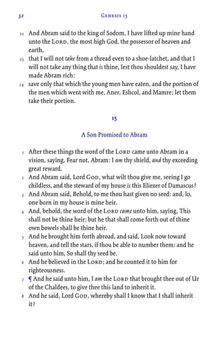 32 Genesis 15
And Abram said to the king of Sodom, I have lifted up mine hand
unto the Lord, the most high God, the possessor of heaven and
earth,
that I will not take from a thread even to a shoe-latchet, and that I
will not take any thing that is thine, lest thou shouldest say, I have
made Abram rich:
save only that which the young men have eaten, and the portion of
the men which went with me, Aner, Eshcol, and Mamre; let them
take their portion.
15
A Son Promised to Abram
After these things the word of the Lord came unto Abram in a
vision, saying, Fear not, Abram: I am thy shield, and thy exceeding
great reward.
And Abram said, Lord God, what wilt thou give me, seeing I go
childless, and the steward of my house is this Eliezer of Damascus?
And Abram said, Behold, to me thou hast given no seed: and, lo,
one born in my house is mine heir.
And, behold, the word of the Lord came unto him, saying, This
shall not be thine heir; but he that shall come forth out of thine
own bowels shall be thine heir.
And he brought him forth abroad, and said, Look now toward
heaven, and tell the stars, if thou be able to number them: and he
said unto him, So shall thy seed be.
And he believed in the Lord; and he counted it to him for
righteousness.
¶ And he said unto him, I am the Lord that brought thee out of Ur
of the Chaldees, to give thee this land to inherit it.
And he said, Lord God, whereby shall I know that I shall inherit
it?
22
23
24
1
2
3
4
5
6
7
8
 