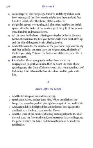 326 Numbers 8
each charger of silver weighing a hundred and thirty shekels, each
bowl seventy: all the silver vessels weighed two thousand and four
hundred shekels, after the shekel of the sanctuary:
the golden spoons were twelve, full of incense, weighing ten shekels
apiece, after the shekel of the sanctuary: all the gold of the spoons
was a hundred and twenty shekels.
All the oxen for the burnt offering were twelve bullocks, the rams
twelve, the lambs of the first year twelve, with their meat offering:
and the kids of the goats for sin offering twelve.
And all the oxen for the sacrifice of the peace offerings were twenty
and four bullocks, the rams sixty, the he goats sixty, the lambs of
the first year sixty. This was the dedication of the altar, after that it
was anointed.
¶ And when Moses was gone into the tabernacle of the
congregation to speak with him, then he heard the voice of one
speaking unto him from off the mercy seat that was upon the ark of
testimony, from between the two cherubim: and he spake unto
him.
8
Aaron Lights the Lamps
And the Lord spake unto Moses, saying,
Speak unto Aaron, and say unto him, When thou lightest the
lamps, the seven lamps shall give light over against the candlestick.
And Aaron did so; he lighted the lamps thereof over against the
candlestick, as the Lord commanded Moses.
And this work of the candlestick was of beaten gold; unto the shaft
thereof, unto the flowers thereof, was beaten work: according unto
the pattern which the Lord had showed Moses, so he made the
candlestick.
85
86
87
88
89
1
2
3
4
 