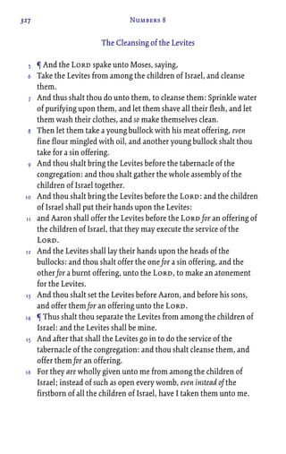 327 Numbers 8
The Cleansing of the Levites
¶ And the Lord spake unto Moses, saying,
Take the Levites from among the children of Israel, and cleanse
them.
And thus shalt thou do unto them, to cleanse them: Sprinkle water
of purifying upon them, and let them shave all their flesh, and let
them wash their clothes, and so make themselves clean.
Then let them take a young bullock with his meat offering, even
fine flour mingled with oil, and another young bullock shalt thou
take for a sin offering.
And thou shalt bring the Levites before the tabernacle of the
congregation: and thou shalt gather the whole assembly of the
children of Israel together.
And thou shalt bring the Levites before the Lord: and the children
of Israel shall put their hands upon the Levites:
and Aaron shall offer the Levites before the Lord for an offering of
the children of Israel, that they may execute the service of the
Lord.
And the Levites shall lay their hands upon the heads of the
bullocks: and thou shalt offer the one for a sin offering, and the
other for a burnt offering, unto the Lord, to make an atonement
for the Levites.
And thou shalt set the Levites before Aaron, and before his sons,
and offer them for an offering unto the Lord.
¶ Thus shalt thou separate the Levites from among the children of
Israel: and the Levites shall be mine.
And after that shall the Levites go in to do the service of the
tabernacle of the congregation: and thou shalt cleanse them, and
offer them for an offering.
For they are wholly given unto me from among the children of
Israel; instead of such as open every womb, even instead of the
firstborn of all the children of Israel, have I taken them unto me.
5
6
7
8
9
10
11
12
13
14
15
16
 
