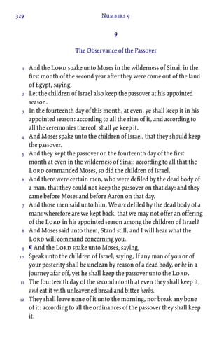 329 Numbers 9
9
The Observance of the Passover
And the Lord spake unto Moses in the wilderness of Sinai, in the
first month of the second year after they were come out of the land
of Egypt, saying,
Let the children of Israel also keep the passover at his appointed
season.
In the fourteenth day of this month, at even, ye shall keep it in his
appointed season: according to all the rites of it, and according to
all the ceremonies thereof, shall ye keep it.
And Moses spake unto the children of Israel, that they should keep
the passover.
And they kept the passover on the fourteenth day of the first
month at even in the wilderness of Sinai: according to all that the
Lord commanded Moses, so did the children of Israel.
And there were certain men, who were defiled by the dead body of
a man, that they could not keep the passover on that day: and they
came before Moses and before Aaron on that day.
And those men said unto him, We are defiled by the dead body of a
man: wherefore are we kept back, that we may not offer an offering
of the Lord in his appointed season among the children of Israel?
And Moses said unto them, Stand still, and I will hear what the
Lord will command concerning you.
¶ And the Lord spake unto Moses, saying,
Speak unto the children of Israel, saying, If any man of you or of
your posterity shall be unclean by reason of a dead body, or be in a
journey afar off, yet he shall keep the passover unto the Lord.
The fourteenth day of the second month at even they shall keep it,
and eat it with unleavened bread and bitter herbs.
They shall leave none of it unto the morning, nor break any bone
of it: according to all the ordinances of the passover they shall keep
it.
1
2
3
4
5
6
7
8
9
10
11
12
 