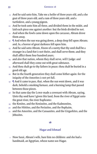 33 Genesis 16
And he said unto him, Take me a heifer of three years old, and a she
goat of three years old, and a ram of three years old, and a
turtledove, and a young pigeon.
And he took unto him all these, and divided them in the midst, and
laid each piece one against another: but the birds divided he not.
And when the fowls came down upon the carcasses, Abram drove
them away.
¶ And when the sun was going down, a deep sleep fell upon Abram;
and, lo, a horror of great darkness fell upon him.
And he said unto Abram, Know of a surety that thy seed shall be a
stranger in a land that is not theirs, and shall serve them; and they
shall afflict them four hundred years;
and also that nation, whom they shall serve, will I judge: and
afterward shall they come out with great substance.
And thou shalt go to thy fathers in peace; thou shalt be buried in a
good old age.
But in the fourth generation they shall come hither again: for the
iniquity of the Amorites is not yet full.
¶ And it came to pass, that, when the sun went down, and it was
dark, behold a smoking furnace, and a burning lamp that passed
between those pieces.
In that same day the Lord made a covenant with Abram, saying,
Unto thy seed have I given this land, from the river of Egypt unto
the great river, the river Euphrates:
the Kenites, and the Kenizzites, and the Kadmonites,
and the Hittites, and the Perizzites, and the Rephaim,
and the Amorites, and the Canaanites, and the Girgashites, and the
Jebusites.
16
Hagar and Ishmael
Now Sarai, Abram’s wife, bare him no children: and she had a
handmaid, an Egyptian, whose name was Hagar.
9
10
11
12
13
14
15
16
17
18
19
20
21
1
 