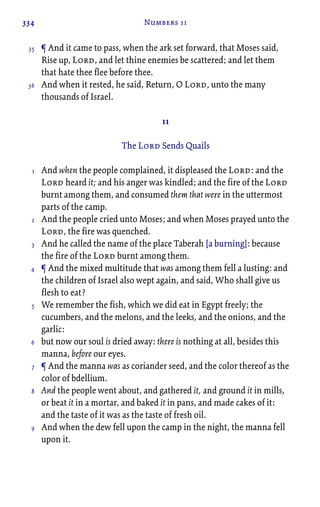 334 Numbers 11
¶ And it came to pass, when the ark set forward, that Moses said,
Rise up, Lord, and let thine enemies be scattered; and let them
that hate thee flee before thee.
And when it rested, he said, Return, O Lord, unto the many
thousands of Israel.
11
The Lord Sends Quails
And when the people complained, it displeased the Lord: and the
Lord heard it; and his anger was kindled; and the fire of the Lord
burnt among them, and consumed them that were in the uttermost
parts of the camp.
And the people cried unto Moses; and when Moses prayed unto the
Lord, the fire was quenched.
And he called the name of the place Taberah [a burning]: because
the fire of the Lord burnt among them.
¶ And the mixed multitude that was among them fell a lusting: and
the children of Israel also wept again, and said, Who shall give us
flesh to eat?
We remember the fish, which we did eat in Egypt freely; the
cucumbers, and the melons, and the leeks, and the onions, and the
garlic:
but now our soul is dried away: there is nothing at all, besides this
manna, before our eyes.
¶ And the manna was as coriander seed, and the color thereof as the
color of bdellium.
And the people went about, and gathered it, and ground it in mills,
or beat it in a mortar, and baked it in pans, and made cakes of it:
and the taste of it was as the taste of fresh oil.
And when the dew fell upon the camp in the night, the manna fell
upon it.
35
36
1
2
3
4
5
6
7
8
9
 