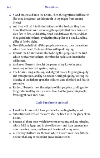 342 Numbers 14
¶ And Moses said unto the Lord, Then the Egyptians shall hear it,
(for thou broughtest up this people in thy might from among
them;)
and they will tell it to the inhabitants of this land: for they have
heard that thou Lord art among this people, that thou Lord art
seen face to face, and that thy cloud standeth over them, and that
thou goest before them, by daytime in a pillar of a cloud, and in a
pillar of fire by night.
Now if thou shalt kill all this people as one man, then the nations
which have heard the fame of thee will speak, saying,
Because the Lord was not able to bring this people into the land
which he sware unto them, therefore he hath slain them in the
wilderness.
And now, I beseech thee, let the power of my Lord be great,
according as thou hast spoken, saying,
The Lord is long-suffering, and of great mercy, forgiving iniquity
and transgression, and by no means clearing the guilty, visiting the
iniquity of the fathers upon the children unto the third and fourth
generation.
Pardon, I beseech thee, the iniquity of this people according unto
the greatness of thy mercy, and as thou hast forgiven this people,
from Egypt even until now.
God’s Punishment on Israel
¶ And the Lord said, I have pardoned according to thy word:
but as truly as I live, all the earth shall be filled with the glory of the
Lord.
Because all those men which have seen my glory, and my miracles,
which I did in Egypt and in the wilderness, and have tempted me
now these ten times, and have not hearkened to my voice;
surely they shall not see the land which I sware unto their fathers,
neither shall any of them that provoked me see it:
13
14
15
16
17
18
19
20
21
22
23
 