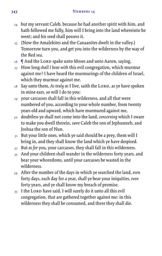 343 Numbers 14
but my servant Caleb, because he had another spirit with him, and
hath followed me fully, him will I bring into the land whereinto he
went; and his seed shall possess it.
(Now the Amalekites and the Canaanites dwelt in the valley.)
Tomorrow turn you, and get you into the wilderness by the way of
the Red sea.
¶ And the Lord spake unto Moses and unto Aaron, saying,
How long shall I bear with this evil congregation, which murmur
against me? I have heard the murmurings of the children of Israel,
which they murmur against me.
Say unto them, As truly as I live, saith the Lord, as ye have spoken
in mine ears, so will I do to you:
your carcasses shall fall in this wilderness, and all that were
numbered of you, according to your whole number, from twenty
years old and upward, which have murmured against me,
doubtless ye shall not come into the land, concerning which I sware
to make you dwell therein, save Caleb the son of Jephunneh, and
Joshua the son of Nun.
But your little ones, which ye said should be a prey, them will I
bring in, and they shall know the land which ye have despised.
But as for you, your carcasses, they shall fall in this wilderness.
And your children shall wander in the wilderness forty years, and
bear your whoredoms, until your carcasses be wasted in the
wilderness.
After the number of the days in which ye searched the land, even
forty days, each day for a year, shall ye bear your iniquities, even
forty years, and ye shall know my breach of promise.
I the Lord have said, I will surely do it unto all this evil
congregation, that are gathered together against me: in this
wilderness they shall be consumed, and there they shall die.
24
25
26
27
28
29
30
31
32
33
34
35
 