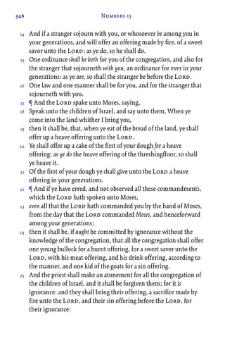 346 Numbers 15
And if a stranger sojourn with you, or whosoever be among you in
your generations, and will offer an offering made by fire, of a sweet
savor unto the Lord; as ye do, so he shall do.
One ordinance shall be both for you of the congregation, and also for
the stranger that sojourneth with you, an ordinance for ever in your
generations: as ye are, so shall the stranger be before the Lord.
One law and one manner shall be for you, and for the stranger that
sojourneth with you.
¶ And the Lord spake unto Moses, saying,
Speak unto the children of Israel, and say unto them, When ye
come into the land whither I bring you,
then it shall be, that, when ye eat of the bread of the land, ye shall
offer up a heave offering unto the Lord.
Ye shall offer up a cake of the first of your dough for a heave
offering: as ye do the heave offering of the threshingfloor, so shall
ye heave it.
Of the first of your dough ye shall give unto the Lord a heave
offering in your generations.
¶ And if ye have erred, and not observed all these commandments,
which the Lord hath spoken unto Moses,
even all that the Lord hath commanded you by the hand of Moses,
from the day that the Lord commanded Moses, and henceforward
among your generations;
then it shall be, if aught be committed by ignorance without the
knowledge of the congregation, that all the congregation shall offer
one young bullock for a burnt offering, for a sweet savor unto the
Lord, with his meat offering, and his drink offering, according to
the manner, and one kid of the goats for a sin offering.
And the priest shall make an atonement for all the congregation of
the children of Israel, and it shall be forgiven them; for it is
ignorance: and they shall bring their offering, a sacrifice made by
fire unto the Lord, and their sin offering before the Lord, for
their ignorance:
14
15
16
17
18
19
20
21
22
23
24
25
 