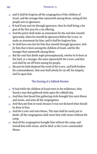 347 Numbers 15
and it shall be forgiven all the congregation of the children of
Israel, and the stranger that sojourneth among them; seeing all the
people were in ignorance.
¶ And if any soul sin through ignorance, then he shall bring a she
goat of the first year for a sin offering.
And the priest shall make an atonement for the soul that sinneth
ignorantly, when he sinneth by ignorance before the Lord, to
make an atonement for him; and it shall be forgiven him.
Ye shall have one law for him that sinneth through ignorance, both
for him that is born among the children of Israel, and for the
stranger that sojourneth among them.
But the soul that doeth aught presumptuously, whether he be born in
the land, or a stranger, the same reproacheth the Lord; and that
soul shall be cut off from among his people.
Because he hath despised the word of the Lord, and hath broken
his commandment, that soul shall utterly be cut off; his iniquity
shall be upon him.
The Stoning of a Sabbath Breaker
¶ And while the children of Israel were in the wilderness, they
found a man that gathered sticks upon the sabbath day.
And they that found him gathering sticks brought him unto Moses
and Aaron, and unto all the congregation.
And they put him in ward, because it was not declared what should
be done to him.
And the Lord said unto Moses, The man shall be surely put to
death: all the congregation shall stone him with stones without the
camp.
And all the congregation brought him without the camp, and
stoned him with stones, and he died; as the Lord commanded
Moses.
26
27
28
29
30
31
32
33
34
35
36
 