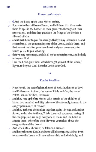 348 Numbers 16
Fringes on Garments
¶ And the Lord spake unto Moses, saying,
Speak unto the children of Israel, and bid them that they make
them fringes in the borders of their garments, throughout their
generations, and that they put upon the fringe of the borders a
ribband of blue:
and it shall be unto you for a fringe, that ye may look upon it, and
remember all the commandments of the Lord, and do them; and
that ye seek not after your own heart and your own eyes, after
which ye use to go a whoring:
that ye may remember, and do all my commandments, and be holy
unto your God.
I am the Lord your God, which brought you out of the land of
Egypt, to be your God: I am the Lord your God.
16
Korah’s Rebellion
Now Korah, the son of Izhar, the son of Kohath, the son of Levi,
and Dathan and Abiram, the sons of Eliab, and On, the son of
Peleth, sons of Reuben, took men:
and they rose up before Moses, with certain of the children of
Israel, two hundred and fifty princes of the assembly, famous in the
congregation, men of renown:
and they gathered themselves together against Moses and against
Aaron, and said unto them, Ye take too much upon you, seeing all
the congregation are holy, every one of them, and the Lord is
among them: wherefore then lift ye up yourselves above the
congregation of the Lord?
And when Moses heard it, he fell upon his face:
and he spake unto Korah and unto all his company, saying, Even
tomorrow the Lord will show who are his, and who is holy; and
37
38
39
40
41
1
2
3
4
5
 