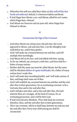 35 Genesis 17
Wherefore the well was called Beer-lahai-roi [the well of him that
liveth and seeth me]: behold, it is between Kadesh and Bered.
¶ And Hagar bare Abram a son: and Abram called his son’s name,
which Hagar bare, Ishmael.
And Abram was fourscore and six years old, when Hagar bare
Ishmael to Abram.
17
Circumcision the Sign of the Covenant
And when Abram was ninety years old and nine, the Lord
appeared to Abram, and said unto him, I am the Almighty God;
walk before me, and be thou perfect.
And I will make my covenant between me and thee, and will
multiply thee exceedingly.
And Abram fell on his face: and God talked with him, saying,
As for me, behold, my covenant is with thee, and thou shalt be a
father of many nations.
Neither shall thy name any more be called Abram, but thy name
shall be Abraham [father of a great multitude]; for a father of many
nations have I made thee.
And I will make thee exceeding fruitful, and I will make nations of
thee, and kings shall come out of thee.
And I will establish my covenant between me and thee and thy seed
after thee in their generations, for an everlasting covenant, to be a
God unto thee and to thy seed after thee.
And I will give unto thee, and to thy seed after thee, the land
wherein thou art a stranger, all the land of Canaan, for an
everlasting possession; and I will be their God.
¶ And God said unto Abraham, Thou shalt keep my covenant
therefore, thou, and thy seed after thee in their generations.
This is my covenant, which ye shall keep, between me and you and
thy seed after thee; Every man child among you shall be
circumcised.
14
15
16
1
2
3
4
5
6
7
8
9
10
 