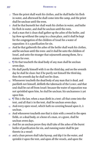 357 Numbers 19
Then the priest shall wash his clothes, and he shall bathe his flesh
in water, and afterward he shall come into the camp, and the priest
shall be unclean until the even.
And he that burneth her shall wash his clothes in water, and bathe
his flesh in water, and shall be unclean until the even.
And a man that is clean shall gather up the ashes of the heifer, and
lay them up without the camp in a clean place, and it shall be kept
for the congregation of the children of Israel for a water of
separation: it is a purification for sin.
And he that gathereth the ashes of the heifer shall wash his clothes,
and be unclean until the even: and it shall be unto the children of
Israel, and unto the stranger that sojourneth among them, for a
statute for ever.
¶ He that toucheth the dead body of any man shall be unclean
seven days.
He shall purify himself with it on the third day, and on the seventh
day he shall be clean: but if he purify not himself the third day,
then the seventh day he shall not be clean.
Whosoever toucheth the dead body of any man that is dead, and
purifieth not himself, defileth the tabernacle of the Lord; and that
soul shall be cut off from Israel: because the water of separation was
not sprinkled upon him, he shall be unclean; his uncleanness is yet
upon him.
¶ This is the law, when a man dieth in a tent: all that come into the
tent, and all that is in the tent, shall be unclean seven days.
And every open vessel, which hath no covering bound upon it, is
unclean.
And whosoever toucheth one that is slain with a sword in the open
fields, or a dead body, or a bone of a man, or a grave, shall be
unclean seven days.
And for an unclean person they shall take of the ashes of the burnt
heifer of purification for sin, and running water shall be put
thereto in a vessel:
and a clean person shall take hyssop, and dip it in the water, and
sprinkle it upon the tent, and upon all the vessels, and upon the
7
8
9
10
11
12
13
14
15
16
17
18
 