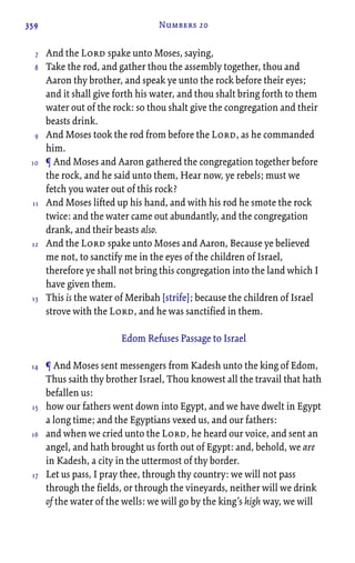 359 Numbers 20
And the Lord spake unto Moses, saying,
Take the rod, and gather thou the assembly together, thou and
Aaron thy brother, and speak ye unto the rock before their eyes;
and it shall give forth his water, and thou shalt bring forth to them
water out of the rock: so thou shalt give the congregation and their
beasts drink.
And Moses took the rod from before the Lord, as he commanded
him.
¶ And Moses and Aaron gathered the congregation together before
the rock, and he said unto them, Hear now, ye rebels; must we
fetch you water out of this rock?
And Moses lifted up his hand, and with his rod he smote the rock
twice: and the water came out abundantly, and the congregation
drank, and their beasts also.
And the Lord spake unto Moses and Aaron, Because ye believed
me not, to sanctify me in the eyes of the children of Israel,
therefore ye shall not bring this congregation into the land which I
have given them.
This is the water of Meribah [strife]; because the children of Israel
strove with the Lord, and he was sanctified in them.
Edom Refuses Passage to Israel
¶ And Moses sent messengers from Kadesh unto the king of Edom,
Thus saith thy brother Israel, Thou knowest all the travail that hath
befallen us:
how our fathers went down into Egypt, and we have dwelt in Egypt
a long time; and the Egyptians vexed us, and our fathers:
and when we cried unto the Lord, he heard our voice, and sent an
angel, and hath brought us forth out of Egypt: and, behold, we are
in Kadesh, a city in the uttermost of thy border.
Let us pass, I pray thee, through thy country: we will not pass
through the fields, or through the vineyards, neither will we drink
of the water of the wells: we will go by the king’s high way, we will
7
8
9
10
11
12
13
14
15
16
17
 