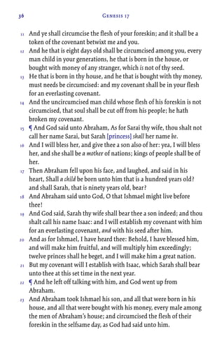 36 Genesis 17
And ye shall circumcise the flesh of your foreskin; and it shall be a
token of the covenant betwixt me and you.
And he that is eight days old shall be circumcised among you, every
man child in your generations, he that is born in the house, or
bought with money of any stranger, which is not of thy seed.
He that is born in thy house, and he that is bought with thy money,
must needs be circumcised: and my covenant shall be in your flesh
for an everlasting covenant.
And the uncircumcised man child whose flesh of his foreskin is not
circumcised, that soul shall be cut off from his people; he hath
broken my covenant.
¶ And God said unto Abraham, As for Sarai thy wife, thou shalt not
call her name Sarai, but Sarah [princess] shall her name be.
And I will bless her, and give thee a son also of her: yea, I will bless
her, and she shall be a mother of nations; kings of people shall be of
her.
Then Abraham fell upon his face, and laughed, and said in his
heart, Shall a child be born unto him that is a hundred years old?
and shall Sarah, that is ninety years old, bear?
And Abraham said unto God, O that Ishmael might live before
thee!
And God said, Sarah thy wife shall bear thee a son indeed; and thou
shalt call his name Isaac: and I will establish my covenant with him
for an everlasting covenant, and with his seed after him.
And as for Ishmael, I have heard thee: Behold, I have blessed him,
and will make him fruitful, and will multiply him exceedingly;
twelve princes shall he beget, and I will make him a great nation.
But my covenant will I establish with Isaac, which Sarah shall bear
unto thee at this set time in the next year.
¶ And he left off talking with him, and God went up from
Abraham.
And Abraham took Ishmael his son, and all that were born in his
house, and all that were bought with his money, every male among
the men of Abraham’s house; and circumcised the flesh of their
foreskin in the selfsame day, as God had said unto him.
11
12
13
14
15
16
17
18
19
20
21
22
23
 