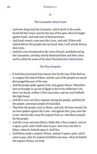 361 Numbers 21
21
The Canaanites Attack Israel
And when king Arad the Canaanite, which dwelt in the south,
heard tell that Israel came by the way of the spies; then he fought
against Israel, and took some of them prisoners.
And Israel vowed a vow unto the Lord, and said, If thou wilt
indeed deliver this people into my hand, then I will utterly destroy
their cities.
And the Lord hearkened to the voice of Israel, and delivered up
the Canaanites; and they utterly destroyed them and their cities:
and he called the name of the place Hormah [utter destruction].
The Fiery Serpents
¶ And they journeyed from mount Hor by the way of the Red sea,
to compass the land of Edom: and the soul of the people was much
discouraged because of the way.
And the people spake against God, and against Moses, Wherefore
have ye brought us up out of Egypt to die in the wilderness? for
there is no bread, neither is there any water; and our soul loatheth
this light bread.
And the Lord sent fiery serpents among the people, and they bit
the people; and much people of Israel died.
Therefore the people came to Moses, and said, We have sinned, for
we have spoken against the Lord, and against thee; pray unto the
Lord, that he take away the serpents from us. And Moses prayed
for the people.
And the Lord said unto Moses, Make thee a fiery serpent, and set
it upon a pole: and it shall come to pass, that every one that is
bitten, when he looketh upon it, shall live.
And Moses made a serpent of brass, and put it upon a pole; and it
came to pass, that if a serpent had bitten any man, when he beheld
the serpent of brass, he lived.
1
2
3
4
5
6
7
8
9
 