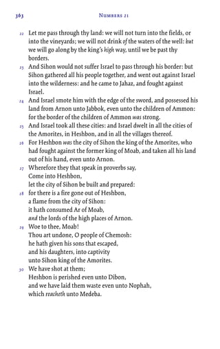 363 Numbers 21
Let me pass through thy land: we will not turn into the fields, or
into the vineyards; we will not drink of the waters of the well: but
we will go along by the king’s high way, until we be past thy
borders.
And Sihon would not suffer Israel to pass through his border: but
Sihon gathered all his people together, and went out against Israel
into the wilderness: and he came to Jahaz, and fought against
Israel.
And Israel smote him with the edge of the sword, and possessed his
land from Arnon unto Jabbok, even unto the children of Ammon:
for the border of the children of Ammon was strong.
And Israel took all these cities: and Israel dwelt in all the cities of
the Amorites, in Heshbon, and in all the villages thereof.
For Heshbon was the city of Sihon the king of the Amorites, who
had fought against the former king of Moab, and taken all his land
out of his hand, even unto Arnon.
Wherefore they that speak in proverbs say,
Come into Heshbon,
let the city of Sihon be built and prepared:
for there is a fire gone out of Heshbon,
a flame from the city of Sihon:
it hath consumed Ar of Moab,
and the lords of the high places of Arnon.
Woe to thee, Moab!
Thou art undone, O people of Chemosh:
he hath given his sons that escaped,
and his daughters, into captivity
unto Sihon king of the Amorites.
We have shot at them;
Heshbon is perished even unto Dibon,
and we have laid them waste even unto Nophah,
which reacheth unto Medeba.
22
23
24
25
26
27
28
29
30
 