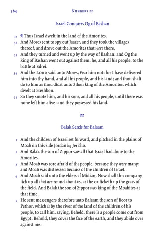 364 Numbers 22
Israel Conquers Og of Bashan
¶ Thus Israel dwelt in the land of the Amorites.
And Moses sent to spy out Jaazer, and they took the villages
thereof, and drove out the Amorites that were there.
And they turned and went up by the way of Bashan: and Og the
king of Bashan went out against them, he, and all his people, to the
battle at Edrei.
And the Lord said unto Moses, Fear him not: for I have delivered
him into thy hand, and all his people, and his land; and thou shalt
do to him as thou didst unto Sihon king of the Amorites, which
dwelt at Heshbon.
So they smote him, and his sons, and all his people, until there was
none left him alive: and they possessed his land.
22
Balak Sends for Balaam
And the children of Israel set forward, and pitched in the plains of
Moab on this side Jordan by Jericho.
And Balak the son of Zippor saw all that Israel had done to the
Amorites.
And Moab was sore afraid of the people, because they were many:
and Moab was distressed because of the children of Israel.
And Moab said unto the elders of Midian, Now shall this company
lick up all that are round about us, as the ox licketh up the grass of
the field. And Balak the son of Zippor was king of the Moabites at
that time.
He sent messengers therefore unto Balaam the son of Beor to
Pethor, which is by the river of the land of the children of his
people, to call him, saying, Behold, there is a people come out from
Egypt: Behold, they cover the face of the earth, and they abide over
against me:
31
32
33
34
35
1
2
3
4
5
 