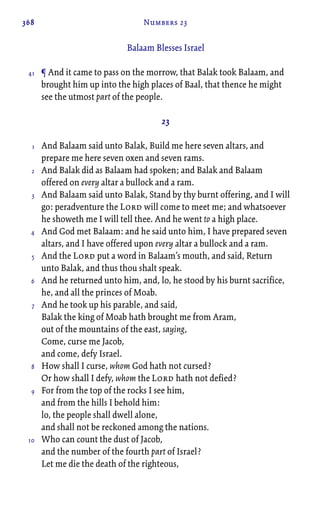 368 Numbers 23
Balaam Blesses Israel
¶ And it came to pass on the morrow, that Balak took Balaam, and
brought him up into the high places of Baal, that thence he might
see the utmost part of the people.
23
And Balaam said unto Balak, Build me here seven altars, and
prepare me here seven oxen and seven rams.
And Balak did as Balaam had spoken; and Balak and Balaam
offered on every altar a bullock and a ram.
And Balaam said unto Balak, Stand by thy burnt offering, and I will
go: peradventure the Lord will come to meet me; and whatsoever
he showeth me I will tell thee. And he went to a high place.
And God met Balaam: and he said unto him, I have prepared seven
altars, and I have offered upon every altar a bullock and a ram.
And the Lord put a word in Balaam’s mouth, and said, Return
unto Balak, and thus thou shalt speak.
And he returned unto him, and, lo, he stood by his burnt sacrifice,
he, and all the princes of Moab.
And he took up his parable, and said,
Balak the king of Moab hath brought me from Aram,
out of the mountains of the east, saying,
Come, curse me Jacob,
and come, defy Israel.
How shall I curse, whom God hath not cursed?
Or how shall I defy, whom the Lord hath not defied?
For from the top of the rocks I see him,
and from the hills I behold him:
lo, the people shall dwell alone,
and shall not be reckoned among the nations.
Who can count the dust of Jacob,
and the number of the fourth part of Israel?
Let me die the death of the righteous,
41
1
2
3
4
5
6
7
8
9
10
 