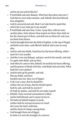 369 Numbers 23
and let my last end be like his!
¶ And Balak said unto Balaam, What hast thou done unto me? I
took thee to curse mine enemies, and, behold, thou hast blessed
them altogether.
And he answered and said, Must I not take heed to speak that
which the Lord hath put in my mouth?
¶ And Balak said unto him, Come, I pray thee, with me unto
another place, from whence thou mayest see them: thou shalt see
but the utmost part of them, and shalt not see them all: and curse
me them from thence.
And he brought him into the field of Zophim, to the top of Pisgah,
and built seven altars, and offered a bullock and a ram on every
altar.
And he said unto Balak, Stand here by thy burnt offering, while I
meet the Lord yonder.
And the Lord met Balaam, and put a word in his mouth, and said,
Go again unto Balak, and say thus.
And when he came to him, behold, he stood by his burnt offering,
and the princes of Moab with him. And Balak said unto him, What
hath the Lord spoken?
And he took up his parable, and said,
Rise up, Balak, and hear;
hearken unto me, thou son of Zippor:
God is not a man, that he should lie;
neither the son of man, that he should repent:
hath he said, and shall he not do it?
Or hath he spoken, and shall he not make it good?
Behold, I have received commandment to bless:
and he hath blessed; and I cannot reverse it.
He hath not beheld iniquity in Jacob,
neither hath he seen perverseness in Israel:
the Lord his God is with him,
and the shout of a king is among them.
God brought them out of Egypt;
he hath as it were the strength of a unicorn.
11
12
13
14
15
16
17
18
19
20
21
22
 