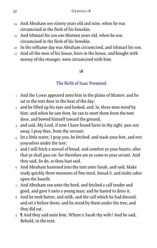 37 Genesis 18
And Abraham was ninety years old and nine, when he was
circumcised in the flesh of his foreskin.
And Ishmael his son was thirteen years old, when he was
circumcised in the flesh of his foreskin.
In the selfsame day was Abraham circumcised, and Ishmael his son.
And all the men of his house, born in the house, and bought with
money of the stranger, were circumcised with him.
18
The Birth of Isaac Promised
And the Lord appeared unto him in the plains of Mamre: and he
sat in the tent door in the heat of the day;
and he lifted up his eyes and looked, and, lo, three men stood by
him: and when he saw them, he ran to meet them from the tent
door, and bowed himself toward the ground,
and said, My Lord, if now I have found favor in thy sight, pass not
away, I pray thee, from thy servant:
let a little water, I pray you, be fetched, and wash your feet, and rest
yourselves under the tree:
and I will fetch a morsel of bread, and comfort ye your hearts; after
that ye shall pass on: for therefore are ye come to your sevant. And
they said, So do, as thou hast said.
And Abraham hastened into the tent unto Sarah, and said, Make
ready quickly three measures of fine meal, knead it, and make cakes
upon the hearth.
And Abraham ran unto the herd, and fetched a calf tender and
good, and gave it unto a young man; and he hasted to dress it.
And he took butter, and milk, and the calf which he had dressed,
and set it before them; and he stood by them under the tree, and
they did eat.
¶ And they said unto him, Where is Sarah thy wife? And he said,
Behold, in the tent.
24
25
26
27
1
2
3
4
5
6
7
8
9
 