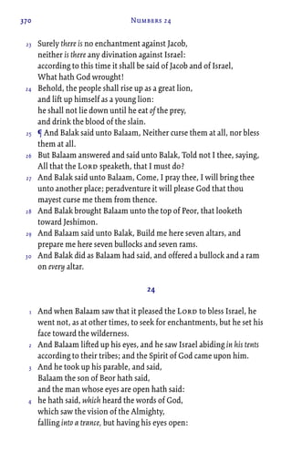 370 Numbers 24
Surely there is no enchantment against Jacob,
neither is there any divination against Israel:
according to this time it shall be said of Jacob and of Israel,
What hath God wrought!
Behold, the people shall rise up as a great lion,
and lift up himself as a young lion:
he shall not lie down until he eat of the prey,
and drink the blood of the slain.
¶ And Balak said unto Balaam, Neither curse them at all, nor bless
them at all.
But Balaam answered and said unto Balak, Told not I thee, saying,
All that the Lord speaketh, that I must do?
And Balak said unto Balaam, Come, I pray thee, I will bring thee
unto another place; peradventure it will please God that thou
mayest curse me them from thence.
And Balak brought Balaam unto the top of Peor, that looketh
toward Jeshimon.
And Balaam said unto Balak, Build me here seven altars, and
prepare me here seven bullocks and seven rams.
And Balak did as Balaam had said, and offered a bullock and a ram
on every altar.
24
And when Balaam saw that it pleased the Lord to bless Israel, he
went not, as at other times, to seek for enchantments, but he set his
face toward the wilderness.
And Balaam lifted up his eyes, and he saw Israel abiding in his tents
according to their tribes; and the Spirit of God came upon him.
And he took up his parable, and said,
Balaam the son of Beor hath said,
and the man whose eyes are open hath said:
he hath said, which heard the words of God,
which saw the vision of the Almighty,
falling into a trance, but having his eyes open:
23
24
25
26
27
28
29
30
1
2
3
4
 