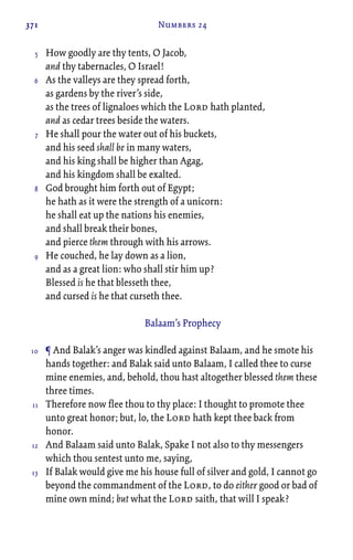 371 Numbers 24
How goodly are thy tents, O Jacob,
and thy tabernacles, O Israel!
As the valleys are they spread forth,
as gardens by the river’s side,
as the trees of lignaloes which the Lord hath planted,
and as cedar trees beside the waters.
He shall pour the water out of his buckets,
and his seed shall be in many waters,
and his king shall be higher than Agag,
and his kingdom shall be exalted.
God brought him forth out of Egypt;
he hath as it were the strength of a unicorn:
he shall eat up the nations his enemies,
and shall break their bones,
and pierce them through with his arrows.
He couched, he lay down as a lion,
and as a great lion: who shall stir him up?
Blessed is he that blesseth thee,
and cursed is he that curseth thee.
Balaam’s Prophecy
¶ And Balak’s anger was kindled against Balaam, and he smote his
hands together: and Balak said unto Balaam, I called thee to curse
mine enemies, and, behold, thou hast altogether blessed them these
three times.
Therefore now flee thou to thy place: I thought to promote thee
unto great honor; but, lo, the Lord hath kept thee back from
honor.
And Balaam said unto Balak, Spake I not also to thy messengers
which thou sentest unto me, saying,
If Balak would give me his house full of silver and gold, I cannot go
beyond the commandment of the Lord, to do either good or bad of
mine own mind; but what the Lord saith, that will I speak?
5
6
7
8
9
10
11
12
13
 