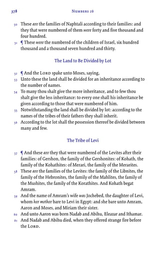 378 Numbers 26
These are the families of Naphtali according to their families: and
they that were numbered of them were forty and five thousand and
four hundred.
¶ These were the numbered of the children of Israel, six hundred
thousand and a thousand seven hundred and thirty.
The Land to Be Divided by Lot
¶ And the Lord spake unto Moses, saying,
Unto these the land shall be divided for an inheritance according to
the number of names.
To many thou shalt give the more inheritance, and to few thou
shalt give the less inheritance: to every one shall his inheritance be
given according to those that were numbered of him.
Notwithstanding the land shall be divided by lot: according to the
names of the tribes of their fathers they shall inherit.
According to the lot shall the possession thereof be divided between
many and few.
The Tribe of Levi
¶ And these are they that were numbered of the Levites after their
families: of Gershon, the family of the Gershonites: of Kohath, the
family of the Kohathites: of Merari, the family of the Merarites.
These are the families of the Levites: the family of the Libnites, the
family of the Hebronites, the family of the Mahlites, the family of
the Mushites, the family of the Korathites. And Kohath begat
Amram.
And the name of Amram’s wife was Jochebed, the daughter of Levi,
whom her mother bare to Levi in Egypt: and she bare unto Amram,
Aaron and Moses, and Miriam their sister.
And unto Aaron was born Nadab and Abihu, Eleazar and Ithamar.
And Nadab and Abihu died, when they offered strange fire before
the Lord.
50
51
52
53
54
55
56
57
58
59
60
61
 