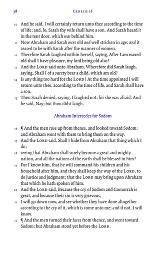 38 Genesis 18
And he said, I will certainly return unto thee according to the time
of life; and, lo, Sarah thy wife shall have a son. And Sarah heard it
in the tent door, which was behind him.
Now Abraham and Sarah were old and well stricken in age; and it
ceased to be with Sarah after the manner of women.
Therefore Sarah laughed within herself, saying, After I am waxed
old shall I have pleasure, my lord being old also?
And the Lord said unto Abraham, Wherefore did Sarah laugh,
saying, Shall I of a surety bear a child, which am old?
Is any thing too hard for the Lord? At the time appointed I will
return unto thee, according to the time of life, and Sarah shall have
a son.
Then Sarah denied, saying, I laughed not; for she was afraid. And
he said, Nay; but thou didst laugh.
Abraham Intercedes for Sodom
¶ And the men rose up from thence, and looked toward Sodom:
and Abraham went with them to bring them on the way.
And the Lord said, Shall I hide from Abraham that thing which I
do;
seeing that Abraham shall surely become a great and mighty
nation, and all the nations of the earth shall be blessed in him?
For I know him, that he will command his children and his
household after him, and they shall keep the way of the Lord, to
do justice and judgment; that the Lord may bring upon Abraham
that which he hath spoken of him.
And the Lord said, Because the cry of Sodom and Gomorrah is
great, and because their sin is very grievous,
I will go down now, and see whether they have done altogether
according to the cry of it, which is come unto me; and if not, I will
know.
¶ And the men turned their faces from thence, and went toward
Sodom: but Abraham stood yet before the Lord.
10
11
12
13
14
15
16
17
18
19
20
21
22
 