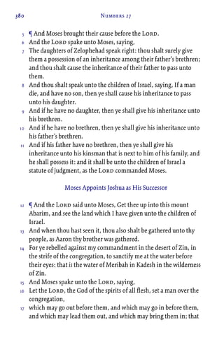 380 Numbers 27
¶ And Moses brought their cause before the Lord.
And the Lord spake unto Moses, saying,
The daughters of Zelophehad speak right: thou shalt surely give
them a possession of an inheritance among their father’s brethren;
and thou shalt cause the inheritance of their father to pass unto
them.
And thou shalt speak unto the children of Israel, saying, If a man
die, and have no son, then ye shall cause his inheritance to pass
unto his daughter.
And if he have no daughter, then ye shall give his inheritance unto
his brethren.
And if he have no brethren, then ye shall give his inheritance unto
his father’s brethren.
And if his father have no brethren, then ye shall give his
inheritance unto his kinsman that is next to him of his family, and
he shall possess it: and it shall be unto the children of Israel a
statute of judgment, as the Lord commanded Moses.
Moses Appoints Joshua as His Successor
¶ And the Lord said unto Moses, Get thee up into this mount
Abarim, and see the land which I have given unto the children of
Israel.
And when thou hast seen it, thou also shalt be gathered unto thy
people, as Aaron thy brother was gathered.
For ye rebelled against my commandment in the desert of Zin, in
the strife of the congregation, to sanctify me at the water before
their eyes: that is the water of Meribah in Kadesh in the wilderness
of Zin.
And Moses spake unto the Lord, saying,
Let the Lord, the God of the spirits of all flesh, set a man over the
congregation,
which may go out before them, and which may go in before them,
and which may lead them out, and which may bring them in; that
5
6
7
8
9
10
11
12
13
14
15
16
17
 