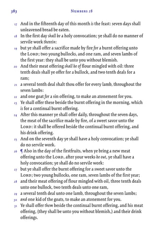 383 Numbers 28
And in the fifteenth day of this month is the feast: seven days shall
unleavened bread be eaten.
In the first day shall be a holy convocation; ye shall do no manner of
servile work therein:
but ye shall offer a sacrifice made by fire for a burnt offering unto
the Lord; two young bullocks, and one ram, and seven lambs of
the first year: they shall be unto you without blemish.
And their meat offering shall be of flour mingled with oil: three
tenth deals shall ye offer for a bullock, and two tenth deals for a
ram;
a several tenth deal shalt thou offer for every lamb, throughout the
seven lambs:
and one goat for a sin offering, to make an atonement for you.
Ye shall offer these beside the burnt offering in the morning, which
is for a continual burnt offering.
After this manner ye shall offer daily, throughout the seven days,
the meat of the sacrifice made by fire, of a sweet savor unto the
Lord: it shall be offered beside the continual burnt offering, and
his drink offering.
And on the seventh day ye shall have a holy convocation; ye shall
do no servile work.
¶ Also in the day of the firstfruits, when ye bring a new meat
offering unto the Lord, after your weeks be out, ye shall have a
holy convocation; ye shall do no servile work:
but ye shall offer the burnt offering for a sweet savor unto the
Lord; two young bullocks, one ram, seven lambs of the first year;
and their meat offering of flour mingled with oil, three tenth deals
unto one bullock, two tenth deals unto one ram,
a several tenth deal unto one lamb, throughout the seven lambs;
and one kid of the goats, to make an atonement for you.
Ye shall offer them beside the continual burnt offering, and his meat
offering, (they shall be unto you without blemish,) and their drink
offerings.
17
18
19
20
21
22
23
24
25
26
27
28
29
30
31
 