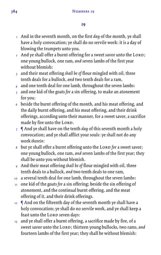 384 Numbers 29
29
And in the seventh month, on the first day of the month, ye shall
have a holy convocation; ye shall do no servile work: it is a day of
blowing the trumpets unto you.
And ye shall offer a burnt offering for a sweet savor unto the Lord;
one young bullock, one ram, and seven lambs of the first year
without blemish:
and their meat offering shall be of flour mingled with oil, three
tenth deals for a bullock, and two tenth deals for a ram,
and one tenth deal for one lamb, throughout the seven lambs:
and one kid of the goats for a sin offering, to make an atonement
for you:
beside the burnt offering of the month, and his meat offering, and
the daily burnt offering, and his meat offering, and their drink
offerings, according unto their manner, for a sweet savor, a sacrifice
made by fire unto the Lord.
¶ And ye shall have on the tenth day of this seventh month a holy
convocation; and ye shall afflict your souls: ye shall not do any
work therein:
but ye shall offer a burnt offering unto the Lord for a sweet savor;
one young bullock, one ram, and seven lambs of the first year; they
shall be unto you without blemish.
And their meat offering shall be of flour mingled with oil, three
tenth deals to a bullock, and two tenth deals to one ram,
a several tenth deal for one lamb, throughout the seven lambs:
one kid of the goats for a sin offering; beside the sin offering of
atonement, and the continual burnt offering, and the meat
offering of it, and their drink offerings.
¶ And on the fifteenth day of the seventh month ye shall have a
holy convocation; ye shall do no servile work, and ye shall keep a
feast unto the Lord seven days:
and ye shall offer a burnt offering, a sacrifice made by fire, of a
sweet savor unto the Lord; thirteen young bullocks, two rams, and
fourteen lambs of the first year; they shall be without blemish:
1
2
3
4
5
6
7
8
9
10
11
12
13
 