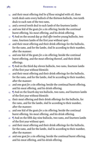 385 Numbers 29
and their meat offering shall be of flour mingled with oil, three
tenth deals unto every bullock of the thirteen bullocks, two tenth
deals to each ram of the two rams,
and a several tenth deal to each lamb of the fourteen lambs:
and one kid of the goats for a sin offering; beside the continual
burnt offering, his meat offering, and his drink offering.
¶ And on the second day ye shall offer twelve young bullocks, two
rams, fourteen lambs of the first year without spot:
and their meat offering and their drink offerings for the bullocks,
for the rams, and for the lambs, shall be according to their number,
after the manner:
and one kid of the goats for a sin offering; beside the continual
burnt offering, and the meat offering thereof, and their drink
offerings.
¶ And on the third day eleven bullocks, two rams, fourteen lambs
of the first year without blemish:
and their meat offering and their drink offerings for the bullocks,
for the rams, and for the lambs, shall be according to their number,
after the manner:
and one goat for a sin offering; beside the continual burnt offering,
and his meat offering, and his drink offering.
¶ And on the fourth day ten bullocks, two rams, and fourteen lambs
of the first year without blemish:
their meat offering and their drink offerings for the bullocks, for
the rams, and for the lambs, shall be according to their number,
after the manner:
and one kid of the goats for a sin offering; beside the continual
burnt offering, his meat offering, and his drink offering.
¶ And on the fifth day nine bullocks, two rams, and fourteen lambs
of the first year without spot:
and their meat offering and their drink offerings for the bullocks,
for the rams, and for the lambs, shall be according to their number,
after the manner:
and one goat for a sin offering; beside the continual burnt offering,
and his meat offering, and his drink offering.
14
15
16
17
18
19
20
21
22
23
24
25
26
27
28
 
