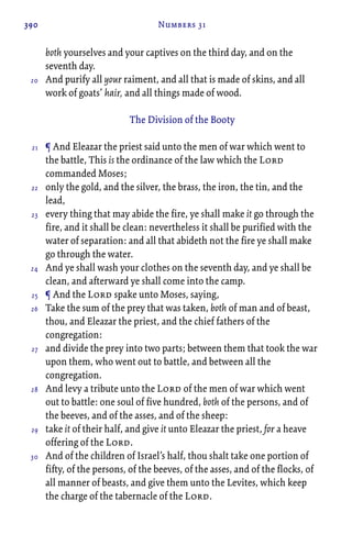 390 Numbers 31
both yourselves and your captives on the third day, and on the
seventh day.
And purify all your raiment, and all that is made of skins, and all
work of goats’ hair, and all things made of wood.
The Division of the Booty
¶ And Eleazar the priest said unto the men of war which went to
the battle, This is the ordinance of the law which the Lord
commanded Moses;
only the gold, and the silver, the brass, the iron, the tin, and the
lead,
every thing that may abide the fire, ye shall make it go through the
fire, and it shall be clean: nevertheless it shall be purified with the
water of separation: and all that abideth not the fire ye shall make
go through the water.
And ye shall wash your clothes on the seventh day, and ye shall be
clean, and afterward ye shall come into the camp.
¶ And the Lord spake unto Moses, saying,
Take the sum of the prey that was taken, both of man and of beast,
thou, and Eleazar the priest, and the chief fathers of the
congregation:
and divide the prey into two parts; between them that took the war
upon them, who went out to battle, and between all the
congregation.
And levy a tribute unto the Lord of the men of war which went
out to battle: one soul of five hundred, both of the persons, and of
the beeves, and of the asses, and of the sheep:
take it of their half, and give it unto Eleazar the priest, for a heave
offering of the Lord.
And of the children of Israel’s half, thou shalt take one portion of
fifty, of the persons, of the beeves, of the asses, and of the flocks, of
all manner of beasts, and give them unto the Levites, which keep
the charge of the tabernacle of the Lord.
20
21
22
23
24
25
26
27
28
29
30
 