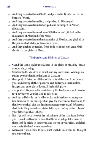 398 Numbers 33
And they departed from Oboth, and pitched in Ije-abarim, in the
border of Moab.
And they departed from Iim, and pitched in Dibon-gad.
And they removed from Dibon-gad, and encamped in Almon-
diblathaim.
And they removed from Almon-diblathaim, and pitched in the
mountains of Abarim, before Nebo.
And they departed from the mountains of Abarim, and pitched in
the plains of Moab by Jordan near Jericho.
And they pitched by Jordan, from Beth-jesimoth even unto Abel-
shittim in the plains of Moab.
The Borders and Division of Canaan
¶ And the Lord spake unto Moses in the plains of Moab by Jordan
near Jericho, saying,
Speak unto the children of Israel, and say unto them, When ye are
passed over Jordan into the land of Canaan;
then ye shall drive out all the inhabitants of the land from before
you, and destroy all their pictures, and destroy all their molten
images, and quite pluck down all their high places:
and ye shall dispossess the inhabitants of the land, and dwell therein:
for I have given you the land to possess it.
And ye shall divide the land by lot for an inheritance among your
families; and to the more ye shall give the more inheritance, and to
the fewer ye shall give the less inheritance: every man’s inheritance
shall be in the place where his lot falleth; according to the tribes of
your fathers ye shall inherit.
But if ye will not drive out the inhabitants of the land from before
you; then it shall come to pass, that those which ye let remain of
them shall be pricks in your eyes, and thorns in your sides, and shall
vex you in the land wherein ye dwell.
Moreover it shall come to pass, that I shall do unto you, as I thought
to do unto them.
44
45
46
47
48
49
50
51
52
53
54
55
56
 