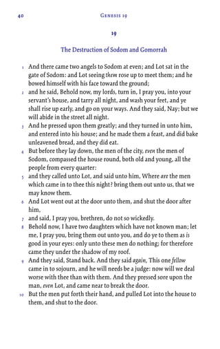 40 Genesis 19
19
The Destruction of Sodom and Gomorrah
And there came two angels to Sodom at even; and Lot sat in the
gate of Sodom: and Lot seeing them rose up to meet them; and he
bowed himself with his face toward the ground;
and he said, Behold now, my lords, turn in, I pray you, into your
servant’s house, and tarry all night, and wash your feet, and ye
shall rise up early, and go on your ways. And they said, Nay; but we
will abide in the street all night.
And he pressed upon them greatly; and they turned in unto him,
and entered into his house; and he made them a feast, and did bake
unleavened bread, and they did eat.
But before they lay down, the men of the city, even the men of
Sodom, compassed the house round, both old and young, all the
people from every quarter:
and they called unto Lot, and said unto him, Where are the men
which came in to thee this night? bring them out unto us, that we
may know them.
And Lot went out at the door unto them, and shut the door after
him,
and said, I pray you, brethren, do not so wickedly.
Behold now, I have two daughters which have not known man; let
me, I pray you, bring them out unto you, and do ye to them as is
good in your eyes: only unto these men do nothing; for therefore
came they under the shadow of my roof.
And they said, Stand back. And they said again, This one fellow
came in to sojourn, and he will needs be a judge: now will we deal
worse with thee than with them. And they pressed sore upon the
man, even Lot, and came near to break the door.
But the men put forth their hand, and pulled Lot into the house to
them, and shut to the door.
1
2
3
4
5
6
7
8
9
10
 