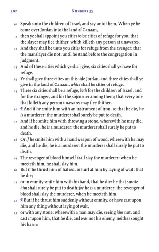 402 Numbers 35
Speak unto the children of Israel, and say unto them, When ye be
come over Jordan into the land of Canaan,
then ye shall appoint you cities to be cities of refuge for you, that
the slayer may flee thither, which killeth any person at unawares.
And they shall be unto you cities for refuge from the avenger; that
the manslayer die not, until he stand before the congregation in
judgment.
And of these cities which ye shall give, six cities shall ye have for
refuge.
Ye shall give three cities on this side Jordan, and three cities shall ye
give in the land of Canaan, which shall be cities of refuge.
These six cities shall be a refuge, both for the children of Israel, and
for the stranger, and for the sojourner among them; that every one
that killeth any person unawares may flee thither.
¶ And if he smite him with an instrument of iron, so that he die, he
is a murderer: the murderer shall surely be put to death.
And if he smite him with throwing a stone, wherewith he may die,
and he die, he is a murderer: the murderer shall surely be put to
death.
Or if he smite him with a hand weapon of wood, wherewith he may
die, and he die, he is a murderer: the murderer shall surely be put to
death.
The revenger of blood himself shall slay the murderer: when he
meeteth him, he shall slay him.
But if he thrust him of hatred, or hurl at him by laying of wait, that
he die;
or in enmity smite him with his hand, that he die: he that smote
him shall surely be put to death; for he is a murderer: the revenger of
blood shall slay the murderer, when he meeteth him.
¶ But if he thrust him suddenly without enmity, or have cast upon
him any thing without laying of wait,
or with any stone, wherewith a man may die, seeing him not, and
cast it upon him, that he die, and was not his enemy, neither sought
his harm:
10
11
12
13
14
15
16
17
18
19
20
21
22
23
 