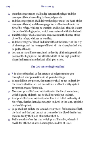 403 Numbers 35
then the congregation shall judge between the slayer and the
revenger of blood according to these judgments:
and the congregation shall deliver the slayer out of the hand of the
revenger of blood, and the congregation shall restore him to the
city of his refuge, whither he was fled: and he shall abide in it unto
the death of the high priest, which was anointed with the holy oil.
But if the slayer shall at any time come without the border of the
city of his refuge, whither he was fled;
and the revenger of blood find him without the borders of the city
of his refuge, and the revenger of blood kill the slayer; he shall not
be guilty of blood:
because he should have remained in the city of his refuge until the
death of the high priest: but after the death of the high priest the
slayer shall return into the land of his possession.
The Law concerning Bloodshed
¶ So these things shall be for a statute of judgment unto you
throughout your generations in all your dwellings.
Whoso killeth any person, the murderer shall be put to death by
the mouth of witnesses: but one witness shall not testify against
any person to cause him to die.
Moreover ye shall take no satisfaction for the life of a murderer,
which is guilty of death: but he shall be surely put to death.
And ye shall take no satisfaction for him that is fled to the city of
his refuge, that he should come again to dwell in the land, until the
death of the priest.
So ye shall not pollute the land wherein ye are: for blood it defileth
the land: and the land cannot be cleansed of the blood that is shed
therein, but by the blood of him that shed it.
Defile not therefore the land which ye shall inhabit, wherein I
dwell: for I the Lord dwell among the children of Israel.
24
25
26
27
28
29
30
31
32
33
34
 