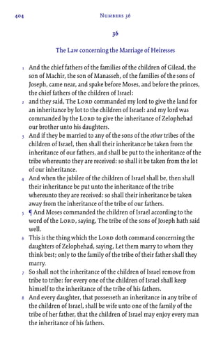 404 Numbers 36
36
The Law concerning the Marriage of Heiresses
And the chief fathers of the families of the children of Gilead, the
son of Machir, the son of Manasseh, of the families of the sons of
Joseph, came near, and spake before Moses, and before the princes,
the chief fathers of the children of Israel:
and they said, The Lord commanded my lord to give the land for
an inheritance by lot to the children of Israel: and my lord was
commanded by the Lord to give the inheritance of Zelophehad
our brother unto his daughters.
And if they be married to any of the sons of the other tribes of the
children of Israel, then shall their inheritance be taken from the
inheritance of our fathers, and shall be put to the inheritance of the
tribe whereunto they are received: so shall it be taken from the lot
of our inheritance.
And when the jubilee of the children of Israel shall be, then shall
their inheritance be put unto the inheritance of the tribe
whereunto they are received: so shall their inheritance be taken
away from the inheritance of the tribe of our fathers.
¶ And Moses commanded the children of Israel according to the
word of the Lord, saying, The tribe of the sons of Joseph hath said
well.
This is the thing which the Lord doth command concerning the
daughters of Zelophehad, saying, Let them marry to whom they
think best; only to the family of the tribe of their father shall they
marry.
So shall not the inheritance of the children of Israel remove from
tribe to tribe: for every one of the children of Israel shall keep
himself to the inheritance of the tribe of his fathers.
And every daughter, that possesseth an inheritance in any tribe of
the children of Israel, shall be wife unto one of the family of the
tribe of her father, that the children of Israel may enjoy every man
the inheritance of his fathers.
1
2
3
4
5
6
7
8
 