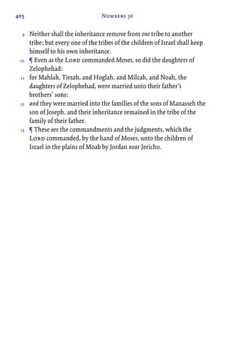 405 Numbers 36
Neither shall the inheritance remove from one tribe to another
tribe; but every one of the tribes of the children of Israel shall keep
himself to his own inheritance.
¶ Even as the Lord commanded Moses, so did the daughters of
Zelophehad:
for Mahlah, Tirzah, and Hoglah, and Milcah, and Noah, the
daughters of Zelophehad, were married unto their father’s
brothers’ sons:
and they were married into the families of the sons of Manasseh the
son of Joseph, and their inheritance remained in the tribe of the
family of their father.
¶ These are the commandments and the judgments, which the
Lord commanded, by the hand of Moses, unto the children of
Israel in the plains of Moab by Jordan near Jericho.
9
10
11
12
13
 