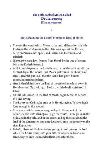 The Fifth Book of Moses, Called
Deuteronomy
[Deuteronomy]
1
Moses Recounts the Lord’s Promise to Israel at Horeb
These be the words which Moses spake unto all Israel on this side
Jordan in the wilderness, in the plain over against the Red sea,
between Paran, and Tophel, and Laban, and Hazeroth, and
Dizahab.
(There are eleven days’ journey from Horeb by the way of mount
Seir unto Kadesh-barnea.)
And it came to pass in the fortieth year, in the eleventh month, on
the first day of the month, that Moses spake unto the children of
Israel, according unto all that the Lord had given him in
commandment unto them;
after he had slain Sihon the king of the Amorites, which dwelt in
Heshbon, and Og the king of Bashan, which dwelt at Astaroth in
Edrei:
on this side Jordan, in the land of Moab, began Moses to declare
this law, saying,
The Lord our God spake unto us in Horeb, saying, Ye have dwelt
long enough in this mount:
turn you, and take your journey, and go to the mount of the
Amorites, and unto all the places nigh thereunto, in the plain, in the
hills, and in the vale, and in the south, and by the sea side, to the
land of the Canaanites, and unto Lebanon, unto the great river, the
river Euphrates.
Behold, I have set the land before you: go in and possess the land
which the Lord sware unto your fathers, Abraham, Isaac, and
Jacob, to give unto them and to their seed after them.
1
2
3
4
5
6
7
8
 
