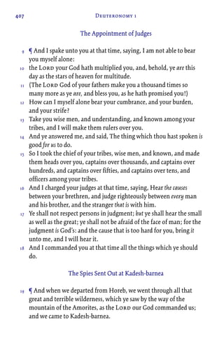 407 Deuteronomy 1
The Appointment of Judges
¶ And I spake unto you at that time, saying, I am not able to bear
you myself alone:
the Lord your God hath multiplied you, and, behold, ye are this
day as the stars of heaven for multitude.
(The Lord God of your fathers make you a thousand times so
many more as ye are, and bless you, as he hath promised you!)
How can I myself alone bear your cumbrance, and your burden,
and your strife?
Take you wise men, and understanding, and known among your
tribes, and I will make them rulers over you.
And ye answered me, and said, The thing which thou hast spoken is
good for us to do.
So I took the chief of your tribes, wise men, and known, and made
them heads over you, captains over thousands, and captains over
hundreds, and captains over fifties, and captains over tens, and
officers among your tribes.
And I charged your judges at that time, saying, Hear the causes
between your brethren, and judge righteously between every man
and his brother, and the stranger that is with him.
Ye shall not respect persons in judgment; but ye shall hear the small
as well as the great; ye shall not be afraid of the face of man; for the
judgment is God’s: and the cause that is too hard for you, bring it
unto me, and I will hear it.
And I commanded you at that time all the things which ye should
do.
The Spies Sent Out at Kadesh-barnea
¶ And when we departed from Horeb, we went through all that
great and terrible wilderness, which ye saw by the way of the
mountain of the Amorites, as the Lord our God commanded us;
and we came to Kadesh-barnea.
9
10
11
12
13
14
15
16
17
18
19
 
