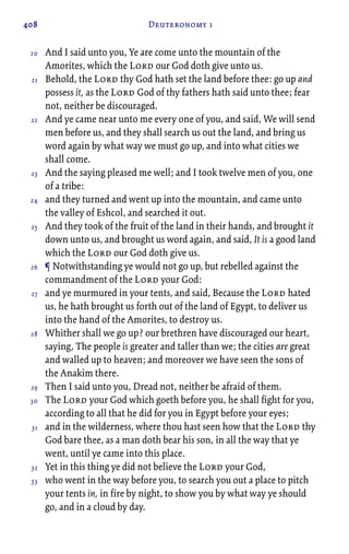 408 Deuteronomy 1
And I said unto you, Ye are come unto the mountain of the
Amorites, which the Lord our God doth give unto us.
Behold, the Lord thy God hath set the land before thee: go up and
possess it, as the Lord God of thy fathers hath said unto thee; fear
not, neither be discouraged.
And ye came near unto me every one of you, and said, We will send
men before us, and they shall search us out the land, and bring us
word again by what way we must go up, and into what cities we
shall come.
And the saying pleased me well; and I took twelve men of you, one
of a tribe:
and they turned and went up into the mountain, and came unto
the valley of Eshcol, and searched it out.
And they took of the fruit of the land in their hands, and brought it
down unto us, and brought us word again, and said, It is a good land
which the Lord our God doth give us.
¶ Notwithstanding ye would not go up, but rebelled against the
commandment of the Lord your God:
and ye murmured in your tents, and said, Because the Lord hated
us, he hath brought us forth out of the land of Egypt, to deliver us
into the hand of the Amorites, to destroy us.
Whither shall we go up? our brethren have discouraged our heart,
saying, The people is greater and taller than we; the cities are great
and walled up to heaven; and moreover we have seen the sons of
the Anakim there.
Then I said unto you, Dread not, neither be afraid of them.
The Lord your God which goeth before you, he shall fight for you,
according to all that he did for you in Egypt before your eyes;
and in the wilderness, where thou hast seen how that the Lord thy
God bare thee, as a man doth bear his son, in all the way that ye
went, until ye came into this place.
Yet in this thing ye did not believe the Lord your God,
who went in the way before you, to search you out a place to pitch
your tents in, in fire by night, to show you by what way ye should
go, and in a cloud by day.
20
21
22
23
24
25
26
27
28
29
30
31
32
33
 